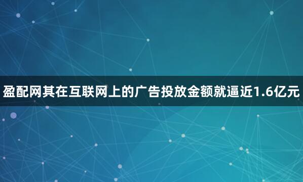 盈配网其在互联网上的广告投放金额就逼近1.6亿元