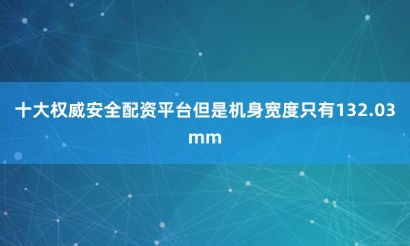 十大权威安全配资平台但是机身宽度只有132.03mm
