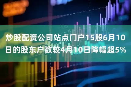 炒股配资公司站点门户15股6月10日的股东户数较4月10日降幅超5%