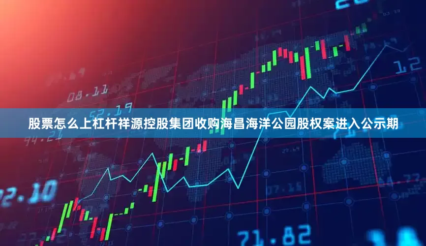 股票怎么上杠杆祥源控股集团收购海昌海洋公园股权案进入公示期