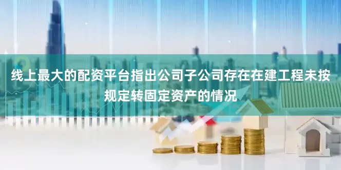 线上最大的配资平台指出公司子公司存在在建工程未按规定转固定资产的情况