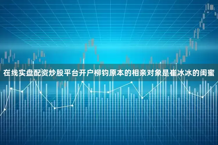 在线实盘配资炒股平台开户柳钧原本的相亲对象是崔冰冰的闺蜜