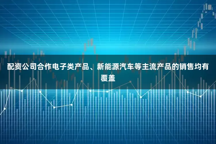 配资公司合作电子类产品、新能源汽车等主流产品的销售均有覆盖