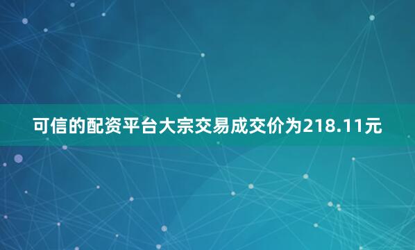 可信的配资平台大宗交易成交价为218.11元