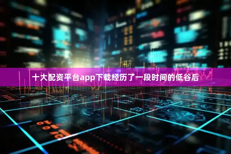 十大配资平台app下载经历了一段时间的低谷后