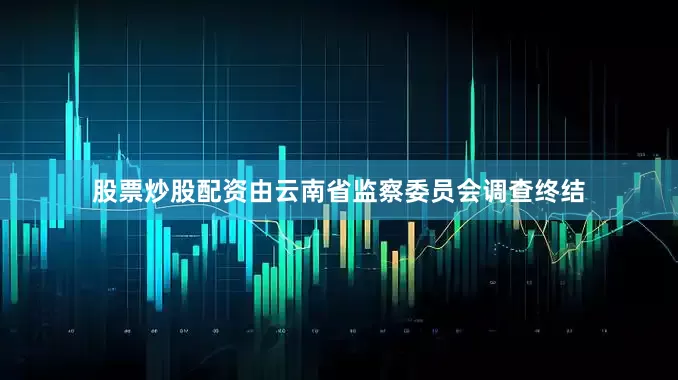 股票炒股配资由云南省监察委员会调查终结