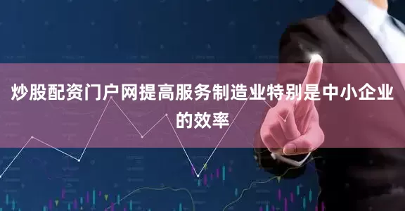 炒股配资门户网提高服务制造业特别是中小企业的效率