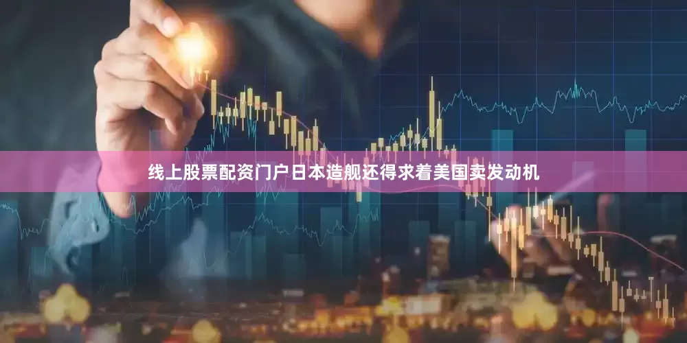 线上股票配资门户日本造舰还得求着美国卖发动机
