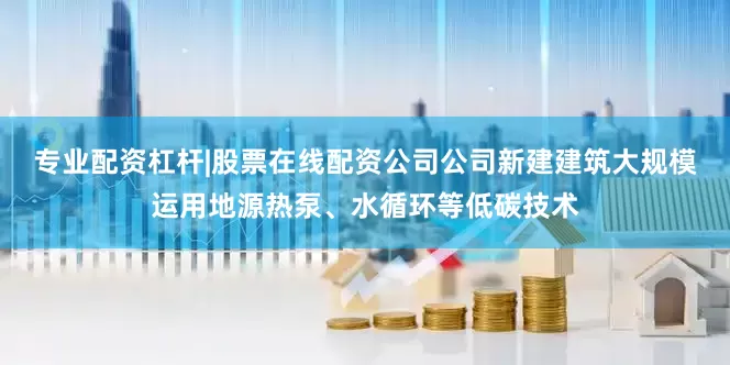 专业配资杠杆|股票在线配资公司公司新建建筑大规模运用地源热泵、水循环等低碳技术