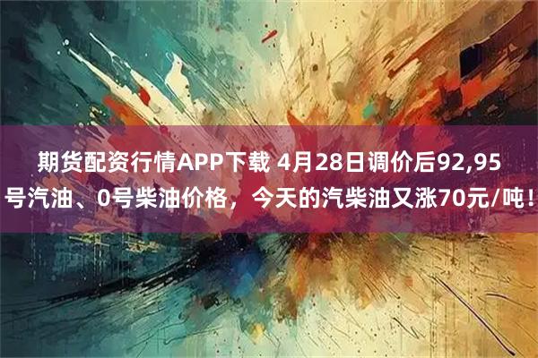 期货配资行情APP下载 4月28日调价后92,95号汽油、0号柴油价格，今天的汽柴油又涨70元/吨！