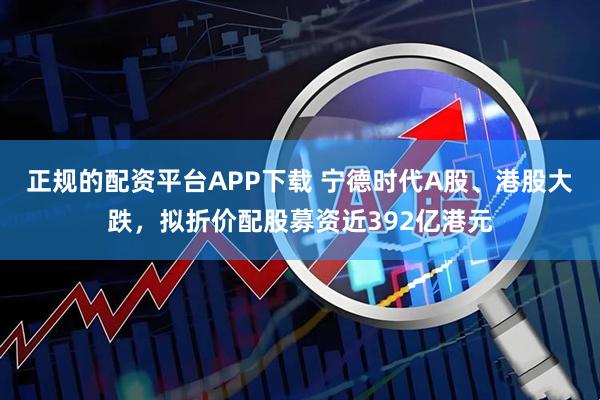正规的配资平台APP下载 宁德时代A股、港股大跌，拟折价配股募资近392亿港元