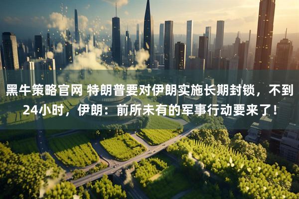 黑牛策略官网 特朗普要对伊朗实施长期封锁，不到24小时，伊朗：前所未有的军事行动要来了！